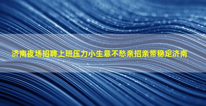 济南夜场招聘上班压力小生意不愁亲招亲带稳定济南